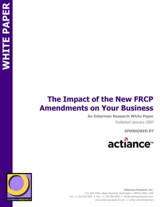 WHITE PAPER




                           The Impact of the New FRCP
                          Amendments on Your Business
SPON                                             An Osterman Research White Paper
                                                                         Published January 2007

                                                                                 SPONSORED BY
        sponsored by
          SPON




                 sponsored by
                                                                                 Osterman Research, Inc.
                                               P.O. Box 1058 • Black Diamond, Washington • 98010-1058 • USA
                                 Tel: +1 253 630 5839 • Fax: +1 253 458 0934 • info@ostermanresearch.com
                                                        www.ostermanresearch.com • twitter.com/mosterman
 