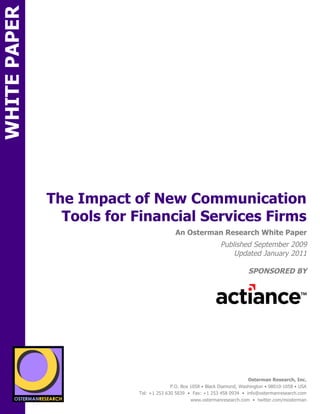 WHITE PAPER




                 The Impact of New Communication
                   Tools for Financial Services Firms
ON                                               An Osterman Research White Paper
                                                                    Published September 2009
                                                                        Updated January 2011

                                                                                 SPONSORED BY
        sponsored by
          SPON




                  sponsored by
                                                                                 Osterman Research, Inc.
                                               P.O. Box 1058 • Black Diamond, Washington • 98010-1058 • USA
                                 Tel: +1 253 630 5839 • Fax: +1 253 458 0934 • info@ostermanresearch.com
                                                        www.ostermanresearch.com • twitter.com/mosterman
 