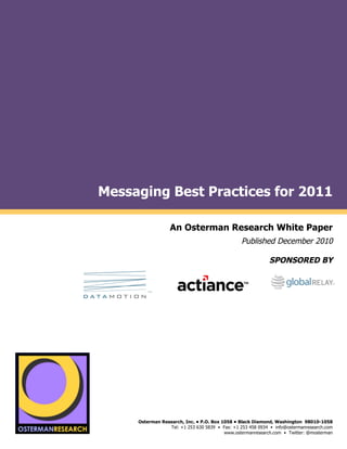 Messaging Best Practices for 2011
by

                                            An Osterman Research White Paper
                                                                           Published December 2010

                                                                                      SPONSORED BY
                           (                                                                (
                                                              (
                                                                                                                     !
                                                                              !                                      !
                                                                                                                       !
                                    !                                                                                !
                                                                                                                     !




                                                                                                                     !
                                                                                                                     !
                                                                                                                     !
                                                                                                                     !
                                                                                                                     !

     !


         !"#$!#%&'()*(
                               Osterman Research, Inc. • P.O. Box 1058 • Black Diamond, Washington 98010-1058
                                           Tel: +1 253 630 5839 • Fax: +1 253 458 0934 • info@ostermanresearch.com
                                                                   www.ostermanresearch.com • Twitter: @mosterman
                                                                                                                     !
 