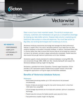 › DATA SHEET




                                                                  Vectorwise
                                                                                    Simply fAST


                   Data is one of your most important assets. The ability to analyze your
                   company, customers and marketplace can give you a competitive advantage
                   by helping you take better actions. However data volume is exploding and
                   traditional data analysis is slow and expensive. you must take action on
                   Big Data, but existing technologies don’t enable you to do so.
KEY BENEFITS
                   Vectorwise introduces revolutionary technology that leverages the latest performance
 › pERfORmANCE     features in modern CpUs. As a result, Vectorwise performs much faster than any other
 › SimpliCiTy      analytical database on equivalent commodity hardware. in addition, Vectorwise stores data
                   in columns rather than rows to ensure that columns that are not accessed by a query do
 › AffORDABiliTy   not have to be retrieved, and data is always automatically compressed. parallel execution
 › lOW RiSK        also ensures that you get maximum performance out of your hardware.

                   Vectorwise supports industry standards for relational databases including ANSi SQl
                   and connectivity through JDBC, ODBC and .Net. industry-leading Bi tools support the
                   Vectorwise database enabling insight into Big Data.

                   Vectorwise is available from Actian Corporation, formerly ingres Corporation. Actian
                   provides a 24/7 world-wide support infrastructure to support mission critical data
                   management applications running the ingres and Vectorwise databases.


                   Benefits of Vectorwise database features
                   Performance
                    › Vector-based processing enables up to 100 instructions to be processed
                       simultaneously.
                    › Vectors of data are processed using the chip cache memory which is more than
                       100x faster than using RAm.
                    › i/O and storage requirements are minimized with automatic optimum compression
                       technology.
                    › parallel execution ensures the fastest possible query execution times.
                    › fast performance enables insight into Big Data.
 
