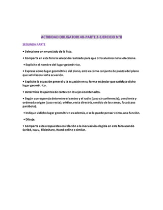 ACTIBIDAD OBLIGATORI 4B-PARTE 2-EJERCICIO N°8
SEGUNDA PARTE
• Seleccione un enunciado de la lista.
• Comparta en este foro la selección realizada para que otro alumno nola seleccione.
• Explicite el nombre del lugar geométrico.
• Exprese como lugar geométrico del plano, esto es como conjuntode puntos del plano
que satisfacen cierta ecuación.
• Explicite la ecuación general y la ecuación en su forma estándar que satisface dicho
lugar geométrico.
• Determine los puntos de corte con los ejes coordenados.
• Según corresponda determine el centro y el radio (caso circunferencia); pendiente y
ordenada origen (caso recta); vértice, recta directriz, sentido de las ramas, foco (caso
parábola).
• Indique si dicho lugar geométrico es además, o se la puede pensar como, una función.
• Dibuje.
• Comparta estas respuestas en relación a la inecuación elegida en este foro usando
Scribd, Issuu, Slideshare, Word online o similar.
 