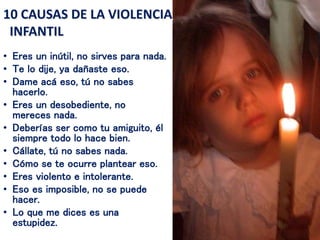 • Eres un inútil, no sirves para nada.
• Te lo dije, ya dañaste eso.
• Dame acá eso, tú no sabes
hacerlo.
• Eres un desobediente, no
mereces nada.
• Deberías ser como tu amiguito, él
siempre todo lo hace bien.
• Cállate, tú no sabes nada.
• Cómo se te ocurre plantear eso.
• Eres violento e intolerante.
• Eso es imposible, no se puede
hacer.
• Lo que me dices es una
estupidez.
10 CAUSAS DE LA VIOLENCIA
INFANTIL
 