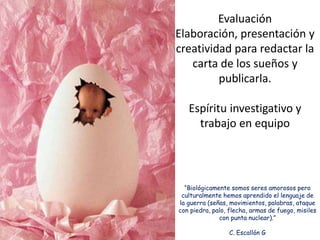 “Biológicamente somos seres amorosos pero
culturalmente hemos aprendido el lenguaje de
la guerra (señas, movimientos, palabras, ataque
con piedra, palo, flecha, armas de fuego, misiles
con punta nuclear).”
C. Escallón G
Evaluación
Elaboración, presentación y
creatividad para redactar la
carta de los sueños y
publicarla.
Espíritu investigativo y
trabajo en equipo
 