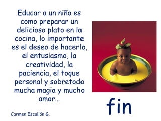Educar a un niño es
como preparar un
delicioso plato en la
cocina, lo importante
es el deseo de hacerlo,
el entusiasmo, la
creatividad, la
paciencia, el toque
personal y sobretodo
mucha magia y mucho
amor…
Carmen Escallón G.
fin
 
