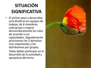 SITUACIÓN
SIGNIFICATIVA
• El primer paso a desarrollar
será dividirse en equipos de
trabajo, de 6 miembros
cada grupo y asignar
democráticamente los roles
de acuerdo a sus
capacidades. Seguidamente
priorizamos los 5 derechos
mas importantes y los
distribuimos por grupos.
Todos deben participar en el
desarrollo de la actividad y
apropiarse del tema.
 
