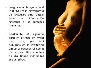 • Luego usaran la ayuda de el
INTERNET y la herramienta
de ENCARTA para buscar
toda la información
referente a los derechos
humanos.
• Finalmente el siguiente
paso es diseñar en Word
una carta, que será
publicada en la institución
dando a conocer el sueño
de muchos niños que hoy
en día tienen vulnerados
sus derechos.
 