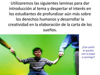 Utilizaremos las siguientes laminas para dar
introducción al tema y despertar el interés en
los estudiantes de profundizar aún más sobre
los derechos humanos y desarrollar la
creatividad en la elaboración de la carta de los
sueños.
¿Con quién
te quedas
con tu papá
o conmigo?
 