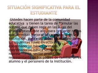 Ustedes hacen parte de la comunidad educativa  y tienen la tarea de formular las normas que deben regir en las aulas del grado séptimo este año, para proponer reglas que permitan mejorar la convivencia en la institución, para esto debes asumir uno de los siguientes roles: Director(a), coordinador(a) básica primaria, coordinador(a) básica secundaria, representante  sector productivo, representante de los padres de familia, un ex alumno y el personero de la institución. 