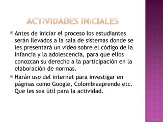Antes de iniciar el proceso los estudiantes  serán llevados a la sala de sistemas donde se les presentará un video sobre el código de la infancia y la adolescencia, para que ellos conozcan su derecho a la participación en la elaboración de normas. Harán uso del internet para investigar en páginas como Google, Colombiaaprende etc. Que les sea útil para la actividad.  