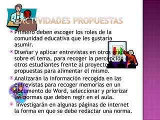 Primero deben escoger los roles de la comunidad educativa que les gustaría asumir. Diseñar y aplicar entrevistas en otros grados sobre el tema, para recoger la percepción de otros estudiantes frente al proyecto y propuestas para alimentar el mismo. Analizarán la información recogida en las  entrevistas para recoger memorias en un documento de Word, seleccionar y priorizar las normas que deben regir en el aula. investigarán en algunas páginas de internet la forma en que se debe redactar una norma. 