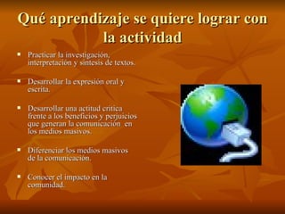 Qué aprendizaje se quiere lograr con la actividad Practicar la investigación, interpretación y síntesis de textos. Desarrollar la expresión oral y escrita. Desarrollar una actitud critica frente a los beneficios y perjuicios que generan la comunicación  en los medios masivos. Diferenciar los medios masivos de la comunicación. Conocer el impacto en la comunidad. 