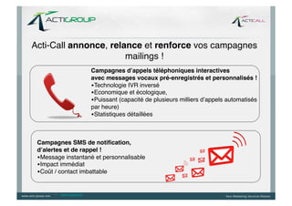 Acti-Call annonce, relance et renforce vos campagnes
                       mailings !!
                              Campagnes d’appels téléphoniques interactives  
                              avec messages vocaux pré-enregistrés et personnalisés ! 	
  
                              • Technologie IVR inversé	
  
                              • Economique et écologique, 	
  
                              • Puissant (capacité de plusieurs milliers d’appels automatisés
                              par heure)	
  
                              • Statistiques détaillées!



 Campagnes SMS de notiﬁcation,	
  
 d’alertes et de rappel ! 	
  
 • Message instantané et personnalisable	
  
 • Impact immédiat 	
  
 • Coût / contact imbattable!


       --   www.ringring.be
 