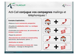Acti-Call conjugue vos campagnes mailings et
                téléphoniques !!
Exemples d’applications :	
  

• Relance et suivi commercial, prospection!

• Enquêtes de satisfaction client ou sondages
institutionnels!

• Conﬁrmation de rendez-vous, de commande, de
livraison ou de visite!

• Rappel de paiement !

• Reconduction de contrats et crossed-selling
(assurances, abonnements, options …)!

• Notiﬁcation et alertes	
  

• Diffusion d’information en temps réel (news
d’entreprise – message du Management)!


           --   www.ringring.be
 
