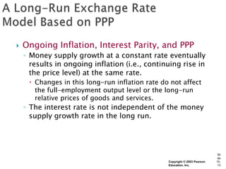    Ongoing Inflation, Interest Parity, and PPP
    ◦ Money supply growth at a constant rate eventually
      results in ongoing inflation (i.e., continuing rise in
      the price level) at the same rate.
      Changes in this long-run inflation rate do not affect
       the full-employment output level or the long-run
       relative prices of goods and services.
    ◦ The interest rate is not independent of the money
      supply growth rate in the long run.




                                                                             Sli
                                                                             de
                                                 Copyright © 2003 Pearson   15-
                                                 Education, Inc.             13
 