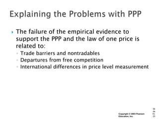    The failure of the empirical evidence to
    support the PPP and the law of one price is
    related to:
    ◦ Trade barriers and nontradables
    ◦ Departures from free competition
    ◦ International differences in price level measurement




                                                                         Sli
                                                                         de
                                             Copyright © 2003 Pearson   15-
                                             Education, Inc.             23
 