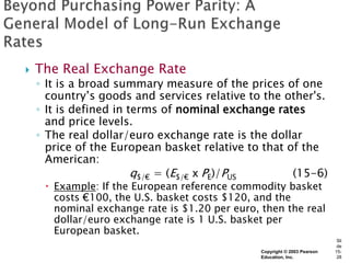    The Real Exchange Rate
    ◦ It is a broad summary measure of the prices of one
      country’s goods and services relative to the other's.
    ◦ It is defined in terms of nominal exchange rates
      and price levels.
    ◦ The real dollar/euro exchange rate is the dollar
      price of the European basket relative to that of the
      American:
                        q$/€ = (E$/€ x PE)/PUS       (15-6)
      Example: If the European reference commodity basket
       costs €100, the U.S. basket costs $120, and the
       nominal exchange rate is $1.20 per euro, then the real
       dollar/euro exchange rate is 1 U.S. basket per
       European basket.
                                                                            Sli
                                                                            de
                                                Copyright © 2003 Pearson   15-
                                                Education, Inc.             28
 