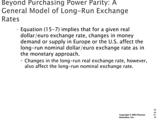 ◦ Equation (15-7) implies that for a given real
  dollar/euro exchange rate, changes in money
  demand or supply in Europe or the U.S. affect the
  long-run nominal dollar/euro exchange rate as in
  the monetary approach.
  Changes in the long-run real exchange rate, however,
   also affect the long-run nominal exchange rate.




                                                                       Sli
                                                                       de
                                           Copyright © 2003 Pearson   15-
                                           Education, Inc.             33
 