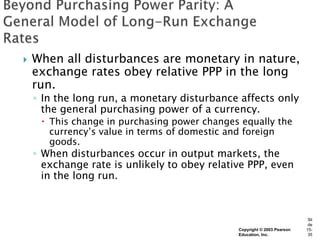    When all disturbances are monetary in nature,
    exchange rates obey relative PPP in the long
    run.
    ◦ In the long run, a monetary disturbance affects only
      the general purchasing power of a currency.
      This change in purchasing power changes equally the
       currency’s value in terms of domestic and foreign
       goods.
    ◦ When disturbances occur in output markets, the
      exchange rate is unlikely to obey relative PPP, even
      in the long run.



                                                                          Sli
                                                                          de
                                              Copyright © 2003 Pearson   15-
                                              Education, Inc.             35
 
