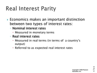    Economics makes an important distinction
    between two types of interest rates:
    ◦ Nominal interest rates
      Measured in monetary terms
    ◦ Real interest rates
      Measured in real terms (in terms of a country’s
       output)
      Referred to as expected real interest rates




                                                                            Sli
                                                                            de
                                                Copyright © 2003 Pearson   15-
                                                Education, Inc.             41
 