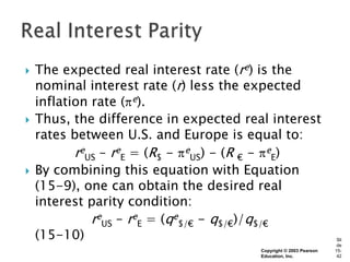    The expected real interest rate (re) is the
    nominal interest rate (r) less the expected
    inflation rate ( e).
   Thus, the difference in expected real interest
    rates between U.S. and Europe is equal to:
           reUS – reE = (R$ - eUS) - (R € - eE)
   By combining this equation with Equation
    (15-9), one can obtain the desired real
    interest parity condition:
              reUS – reE = (qe$/€ - q$/€)/q$/€
    (15-10)                                                         Sli
                                                                    de
                                        Copyright © 2003 Pearson   15-
                                        Education, Inc.             42
 