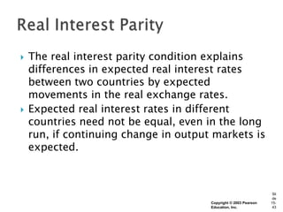    The real interest parity condition explains
    differences in expected real interest rates
    between two countries by expected
    movements in the real exchange rates.
   Expected real interest rates in different
    countries need not be equal, even in the long
    run, if continuing change in output markets is
    expected.



                                                                   Sli
                                                                   de
                                       Copyright © 2003 Pearson   15-
                                       Education, Inc.             43
 
