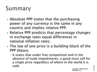    Absolute PPP states that the purchasing
    power of any currency is the same in any
    country and implies relative PPP.
   Relative PPP predicts that percentage changes
    in exchange rates equal differences in
    national inflation rates.
   The law of one price is a building block of the
    PPP theory.
    ◦ It states that under free competition and in the
      absence of trade impediments, a good must sell for
      a single price regardless of where in the world it is
      sold.                                                               Sli
                                                                          de
                                              Copyright © 2003 Pearson   15-
                                              Education, Inc.             44
 