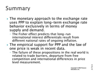    The monetary approach to the exchange rate
    uses PPP to explain long-term exchange rate
    behavior exclusively in terms of money
    supply and demand.
    ◦ The Fisher effect predicts that long-run
      international interest differentials result from
      different national rates of ongoing inflation.
   The empirical support for PPP and the law of
    one price is weak in recent data.
    ◦ The failure of these propositions in the real world is
      related to trade barriers, departure from free
      competition and international differences in price
      level measurement.
                                                                            Sli
                                                                            de
                                                Copyright © 2003 Pearson   15-
                                                Education, Inc.             45
 