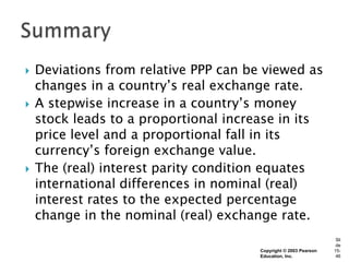    Deviations from relative PPP can be viewed as
    changes in a country’s real exchange rate.
   A stepwise increase in a country’s money
    stock leads to a proportional increase in its
    price level and a proportional fall in its
    currency’s foreign exchange value.
   The (real) interest parity condition equates
    international differences in nominal (real)
    interest rates to the expected percentage
    change in the nominal (real) exchange rate.
                                                                   Sli
                                                                   de
                                       Copyright © 2003 Pearson   15-
                                       Education, Inc.             46
 