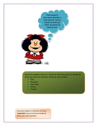 ¡Hola amiguito!
                                     Hoy vamos aprender a
                                     como mostrar nuestro
                                      estado de ánimo por
                                      medio de gestos de
                                          nuestra cara.




           Nosotros podemos mostrar a través de nuestros gestos, el estado de
           ánimo que nosotros sentimos. Puede ser que estemos:
               Feliz
               Enojados
               Aburridos
               Serios
               Tristes




De primero debes ir a internet y ahí busca
“carita feliz” que es el primero estado de
ánimo que vamos aprender.
 