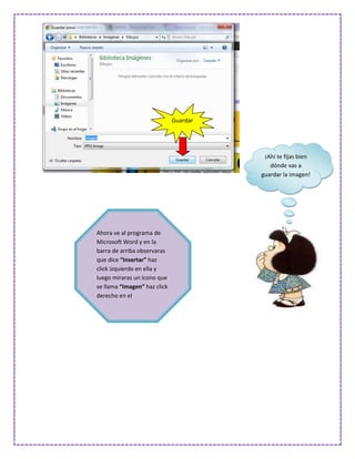 Guardar




                                         ¡Ahí te fijas bien
                                           dónde vas a
                                        guardar la imagen!




Ahora ve al programa de
Microsoft Word y en la
barra de arriba observaras
que dice “Insertar” haz
click izquierdo en ella y
luego miraras un icono que
se llama “Imagen” haz click
derecho en el
 