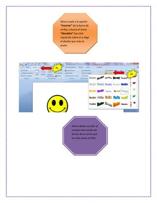 Ahora vuele a la opción
     “Insertar” de la barra de
     arriba, y busca el icono
     “WordArt” haz click
     izquierdo sobre el y elige
     el diseño que más te
     guste.




#1

                                         #2




               Ahora debes escribir el
               nombre del estado de
               ánimo de la carita que
               en este acaso es feliz.
 