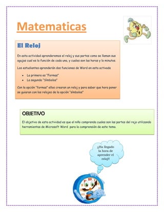 Matematicas
El Reloj
En esta actividad aprenderemos el reloj y sus partes como se llaman sus
agujas cual es la función de cada una, y cuales son las horas y lo minutos.

Los estudiantes aprenderán dos funciones de Word en esta activada

       La primera es “Formas”
       La segunda “Símbolos”

Con la opción “formas” ellos crearan un reloj y para saber que hora poner
se guiaran con los relojes de la opción “símbolos”




   OBJETIVO
   El objetivo de esta actividad es que el niño comprenda cuales son las partes del rejo utilizando
   herramientas de Microsoft Word para la comprensión de este tema.




                                                            ¡¡Ha llegado
                                                             la hora de
                                                            aprender el
                                                                reloj!!
 