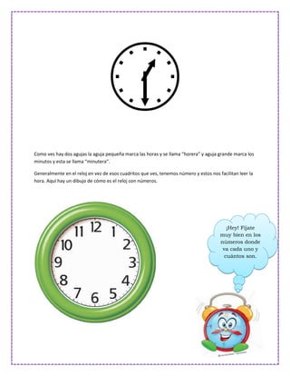 
Como ves hay dos agujas la aguja pequeña marca las horas y se llama “horera” y aguja grande marca los
minutos y esta se llama “minutera”.

Generalmente en el reloj en vez de esos cuadritos que ves, tenemos número y estos nos facilitan leer la
hora. Aquí hay un dibujo de cómo es el reloj con números.




                                                                                          ¡Hey! Fíjate
                                                                                       muy bien en los
                                                                                       números donde
                                                                                        va cada uno y
                                                                                         cuántos son.
 