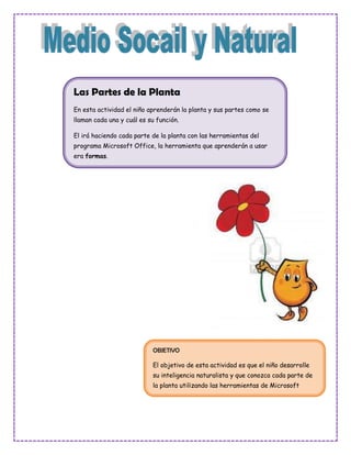 Las Partes de la Planta
En esta actividad el niño aprenderán la planta y sus partes como se
llaman cada una y cuál es su función.

El irá haciendo cada parte de la planta con las herramientas del
programa Microsoft Office, la herramienta que aprenderán a usar
era formas.




                           OBJETIVO

                           El objetivo de esta actividad es que el niño desarrolle
                           su inteligencia naturalista y que conozca cada parte de
                           la planta utilizando las herramientas de Microsoft
                           Office.
 