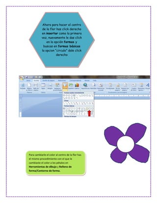 Ahora para hacer el centro
           de la flor has click derecho
           en insertar como la primera
           vez, nuevamente le das click
               en la opción formas y
            buscas en formas básicas
           la opcion “circulo” dale click
                      derecho




Para cambiarle el color al centro de la flor has
el mismo procedimiento con el que le
cambiaste el color a los pétalos en
Herramientas de dibujo y Relleno de
forma/Contorno de forma.
 