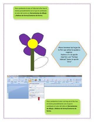 Para cambiarle el color al Tallo de la flor has el
mismo procedimiento con el que le cambiaste
el color del centro en Herramientas de dibujo
y Relleno de forma/Contorno de forma.




                                                                  Ahora haremos las hojas de
                                                                  la flor que estas le ayudan a
                                                                            respirar.
                                                                      Vuelve a ir a la opción
                                                                      insertar y en “formas
                                                                     básicas” busca la opción
                                                                              “arco”




                                                 Para cambiarle el color a la hoja de la flor has
                                                 el mismo procedimiento con el que le
                                                 cambiaste el color del tallo en Herramientas
                                                 de dibujo y Relleno de forma/Contorno de
                                                 forma.
 