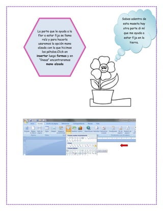 Sabes adentro de
                              esta maseta hay
                              otra parte di mí
 La parte que le ayuda a la
                               que me ayuda a
 flor a estar fija se llama
                               estar fija en la
      raíz y para hacerla
  usaremos la opción mano          tierra.
 alzada con la que hicimos
      los pétalos.Click en
insertar luego formas y en
   “líneas” encontraremos
          mano alzada
 