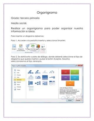 Organigrama
Grado: tercero primaria

Medio social.

Realizar un organigrama para poder organizar nuestra
información e ideas.
Para insertar un diagrama debemos:

Paso 1. Acceder a la pestaña Insertar y seleccionar SmartArt.




Paso 2. Se abrirá este cuadro de diálogo, donde deberás seleccionar el tipo de
diagrama que quieres insertar y pulsar el botón Aceptar. Nosotros
seleccionaremos el tipo Jerarquía.
 