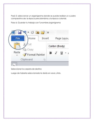 Pasó 5: seleccionar un organigrama donde se pueda realizar un cuadro
comparativo de: la época precolombina y la época colonial.

Paso 6: Guardar tu trabajo con Tunombre.organigrama




Seleccionar la carpeta de destino

Luego de haberla seleccionado le darás en save y listo.
 