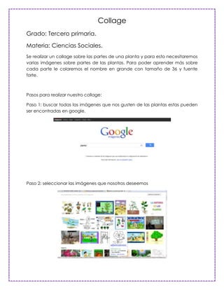 Collage
Grado: Tercero primaria.

Materia: Ciencias Sociales.
Se realizar un collage sobre las partes de una planta y para esto necesitaremos
varias imágenes sobre partes de las plantas. Para poder aprender más sobre
cada parte le colaremos el nombre en grande con tamaño de 36 y fuente
forte.



Pasos para realizar nuestro collage:

Paso 1: buscar todas las imágenes que nos gusten de las plantas estas pueden
ser encontradas en google.




Paso 2: seleccionar las imágenes que nosotros deseemos
 