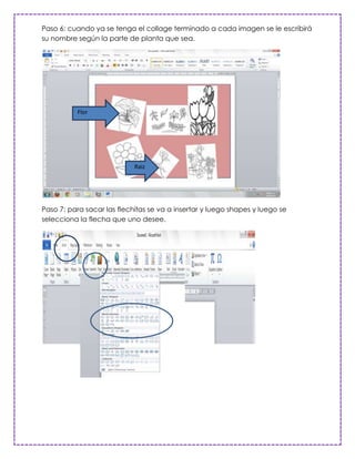 Paso 6: cuando ya se tenga el collage terminado a cada imagen se le escribirá
su nombre según la parte de planta que sea.




          Flor




                            Raiz




Paso 7: para sacar las flechitas se va a insertar y luego shapes y luego se
selecciona la flecha que uno desee.
 