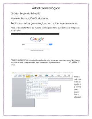 Árbol Genealógico
Grado: Segundo Primaria

Materia: Formación Ciudadana.

Realizar un árbol genealógico para saber nuestras raíces.
Paso 1: recolectar fotos de nuestra familia (si no tiene puede buscar imágenes
en google).




Paso 2: realizaremos el árbol utilizando las diferentes formas que encontraremos en Word iremos
a la parte de insert y luego a shapes, seleccionaremos la siguiente imagen     para realizar las
ramas.




                                                                                       Paso3:
                                                                                       colocar
                                                                                       lo en la
                                                                                       siguient
                                                                                       e forma
                                                                                       para
                                                                                       darle
                                                                                       forma
                                                                                       al árbol
 