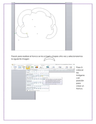 Paso4: para realizar el tronco se ira a insert y shapes otra vez y selecionaremos
la siguiente imagen



                                                                         Paso 5:
                                                                         colocar
                                                                         las
                                                                         imágene
                                                                         s en
                                                                         posición
                                                                         para
                                                                         crear un
                                                                         tronco.
 
