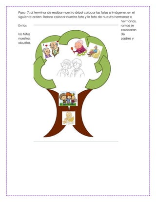 Paso 7: al terminar de realizar nuestro árbol colocar las fotos o imágenes en el
siguiente orden: Tronco colocar nuestra foto y la foto de nuestro hermanos o
                                                                       hermanas.
En las                                                                 ramas se
                                                                       colocaran
las fotos                                                              de
nuestros                                                               padres y
abuelos.
 