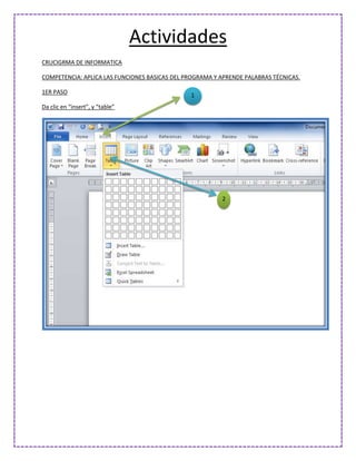 Actividades
CRUCIGRMA DE INFORMATICA

COMPETENCIA: APLICA LAS FUNCIONES BASICAS DEL PROGRAMA Y APRENDE PALABRAS TÉCNICAS.

1ER PASO
                                               1
Da clic en “insert”, y “table”




                                                         2
 