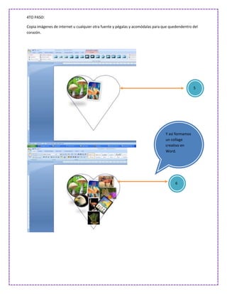4TO PASO:

Copia imágenes de internet u cualquier otra fuente y pégalas y acomódalas para que quedendentro del
corazón.




                                                                                                 5




                                                                                Y así formamos
                                                                                un collage
                                                                                creativo en
                                                                                Word.




                                                                                      6
 