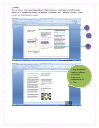 4TO PASO:
Llena la primera columna con la portada del trifolio, la segunda columna con una definición de
educación, la tercera con la descripción del tema: “calidad educativa”, la cuarta, la quinta y la sexta
pueden ser datos curiosos y anexos.




                                                                                                            8



                                                                                                                9




                                                                                                                10




                                                                                      Y después de haber
                                                                                      realizado todo este
                                                                                      trabajo solo
                                                                                      imprimimos y
                                                                                      tenemos nuestro
                                                                                      trifolio.
 