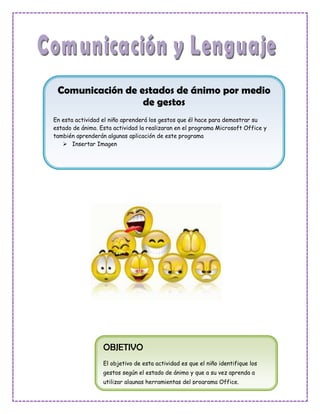 Comunicación de estados de ánimo por medio
                  de gestos
En esta actividad el niño aprenderá los gestos que él hace para demostrar su
estado de ánimo. Esta actividad la realizaran en el programa Microsoft Office y
también aprenderán algunas aplicación de este programa
    Insertar Imagen




                  OBJETIVO
                  El objetivo de esta actividad es que el niño identifique los
                  gestos según el estado de ánimo y que a su vez aprenda a
                  utilizar algunas herramientas del programa Office.
 