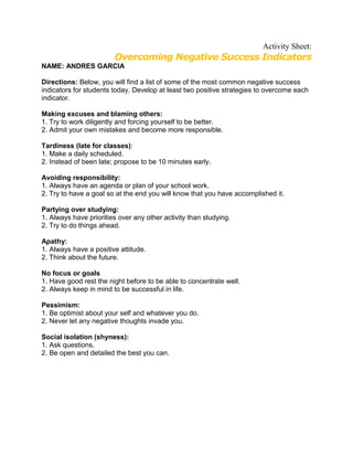 Activity Sheet:
                        Overcoming Negative Success Indicators
NAME: ANDRES GARCIA

Directions: Below, you will find a list of some of the most common negative success
indicators for students today. Develop at least two positive strategies to overcome each
indicator.

Making excuses and blaming others:
1. Try to work diligently and forcing yourself to be better.
2. Admit your own mistakes and become more responsible.

Tardiness (late for classes):
1. Make a daily scheduled.
2. Instead of been late; propose to be 10 minutes early.

Avoiding responsibility:
1. Always have an agenda or plan of your school work.
2. Try to have a goal so at the end you will know that you have accomplished it.

Partying over studying:
1. Always have priorities over any other activity than studying.
2. Try to do things ahead.

Apathy:
1. Always have a positive attitude.
2. Think about the future.

No focus or goals
1. Have good rest the night before to be able to concentrate well.
2. Always keep in mind to be successful in life.

Pessimism:
1. Be optimist about your self and whatever you do.
2. Never let any negative thoughts invade you.

Social isolation (shyness):
1. Ask questions.
2. Be open and detailed the best you can.
 