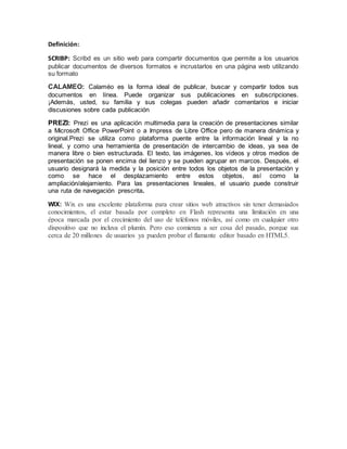 Definición: 
SCRIBP: Scribd es un sitio web para compartir documentos que permite a los usuarios 
publicar documentos de diversos formatos e incrustarlos en una página web utilizando 
su formato 
CALAMEO: Calaméo es la forma ideal de publicar, buscar y compartir todos sus 
documentos en línea. Puede organizar sus publicaciones en subscripciones. 
¡Además, usted, su familia y sus colegas pueden añadir comentarios e iniciar 
discusiones sobre cada publicación 
PREZI: Prezi es una aplicación multimedia para la creación de presentaciones similar 
a Microsoft Office PowerPoint o a Impress de Libre Office pero de manera dinámica y 
original.Prezi se utiliza como plataforma puente entre la información lineal y la no 
lineal, y como una herramienta de presentación de intercambio de ideas, ya sea de 
manera libre o bien estructurada. El texto, las imágenes, los vídeos y otros medios de 
presentación se ponen encima del lienzo y se pueden agrupar en marcos. Después, el 
usuario designará la medida y la posición entre todos los objetos de la presentación y 
como se hace el desplazamiento entre estos objetos, así como la 
ampliación/alejamiento. Para las presentaciones lineales, el usuario puede construir 
una ruta de navegación prescrita. 
WIX: Wix es una excelente plataforma para crear sitios web atractivos sin tener demasiados 
conocimientos, el estar basada por completo en Flash representa una limitación en una 
época marcada por el crecimiento del uso de teléfonos móviles, así como en cualquier otro 
dispositivo que no incluya el plumín. Pero eso comienza a ser cosa del pasado, porque sus 
cerca de 20 millones de usuarios ya pueden probar el flamante editor basado en HTML5. 
 
